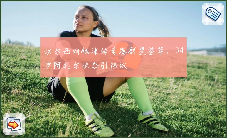 切尔西利物浦传奇赛群星荟萃，34岁阿扎尔状态引热议