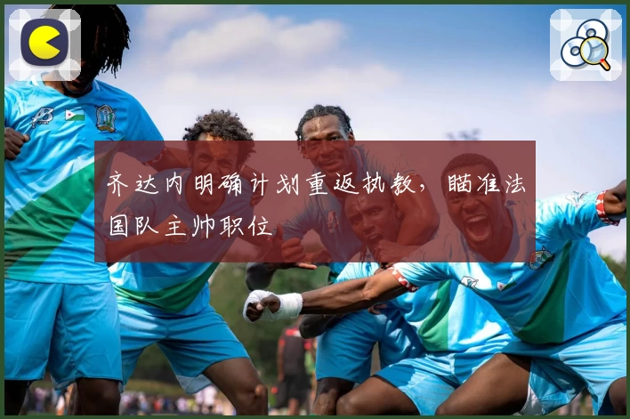 齐达内明确计划重返执教，瞄准法国队主帅职位