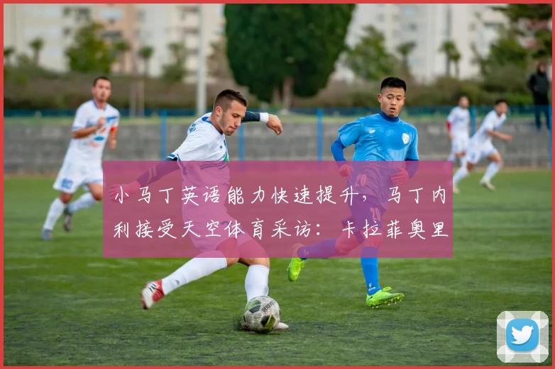 小马丁英语能力快速提升,马丁内利接受天空体育采访:卡拉菲奥里更衣室展示墨镜