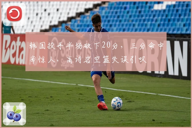 韩国投手半场砍下20分，三分命中率惊人，高诗岩空篮失误引叹