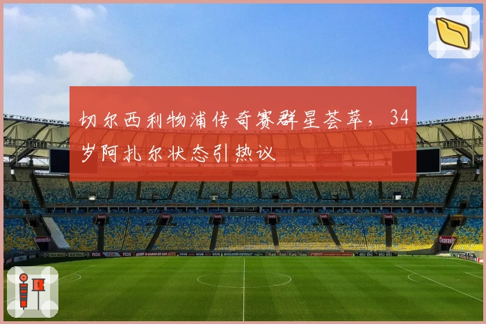 切尔西利物浦传奇赛群星荟萃，34岁阿扎尔状态引热议