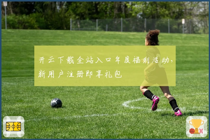 开云下载全站入口年度福利活动，新用户注册即享礼包