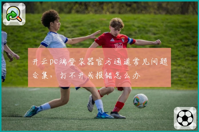 开云pc端登录器官方通道常见问题合集，打不开或报错怎么办