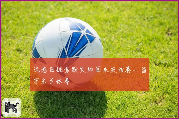 流感困扰索默失约国米友谊赛,留守米兰休养