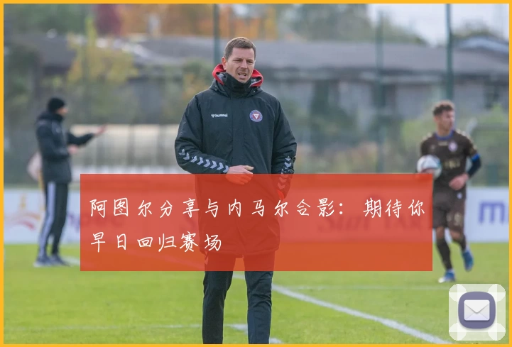 阿图尔分享与内马尔合影：期待你早日回归赛场
