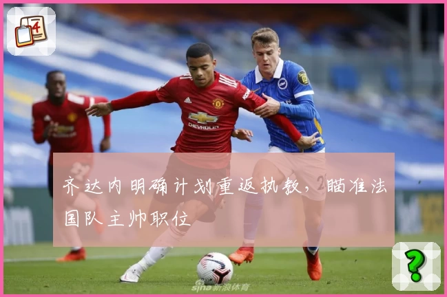 齐达内明确计划重返执教，瞄准法国队主帅职位