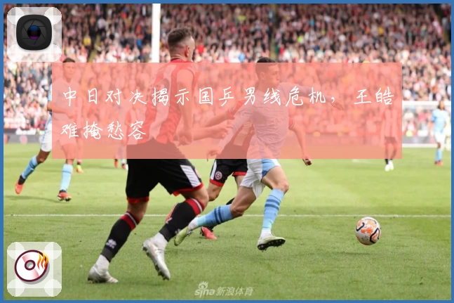 中日对决揭示国乒男线危机，王皓难掩愁容