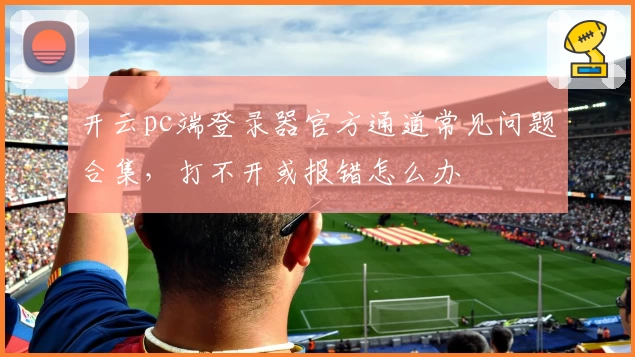 开云pc端登录器官方通道常见问题合集，打不开或报错怎么办