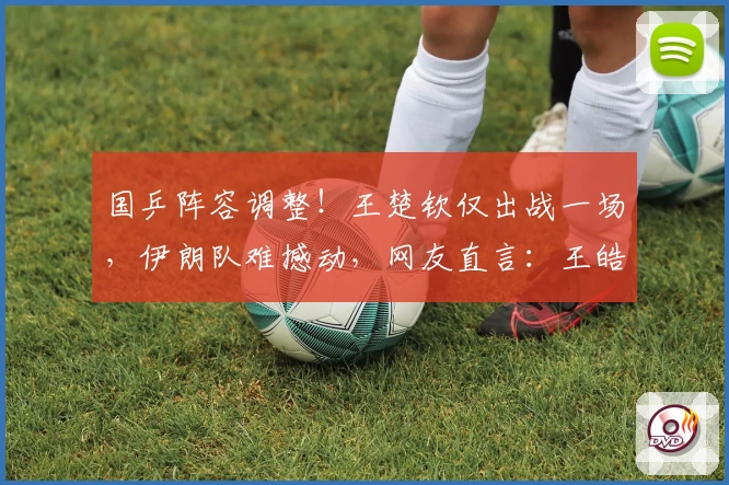 国乒阵容调整！王楚钦仅出战一场，伊朗队难撼动，网友直言：王皓自信爆棚